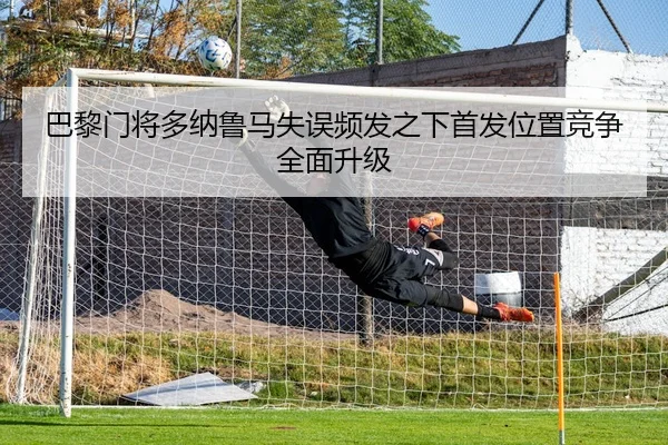巴黎门将多纳鲁马失误频发之下首发位置竞争全面升级