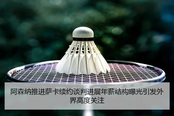 阿森纳推进萨卡续约谈判进展年薪结构曝光引发外界高度关注