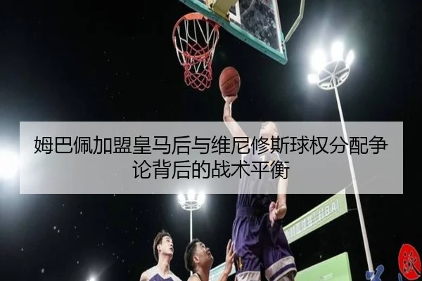 姆巴佩加盟皇马后与维尼修斯球权分配争论背后的战术平衡