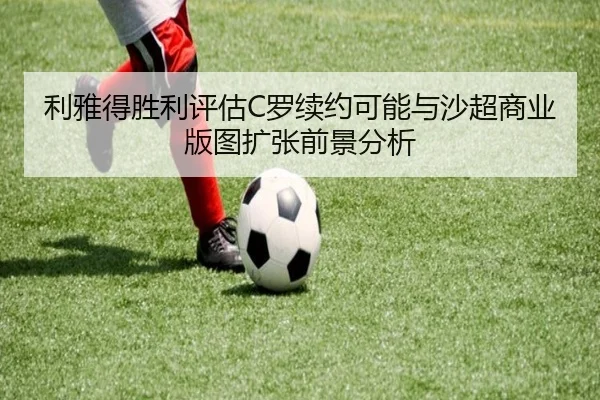 利雅得胜利评估C罗续约可能与沙超商业版图扩张前景分析