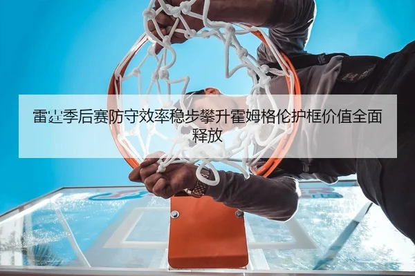 雷霆季后赛防守效率稳步攀升霍姆格伦护框价值全面释放